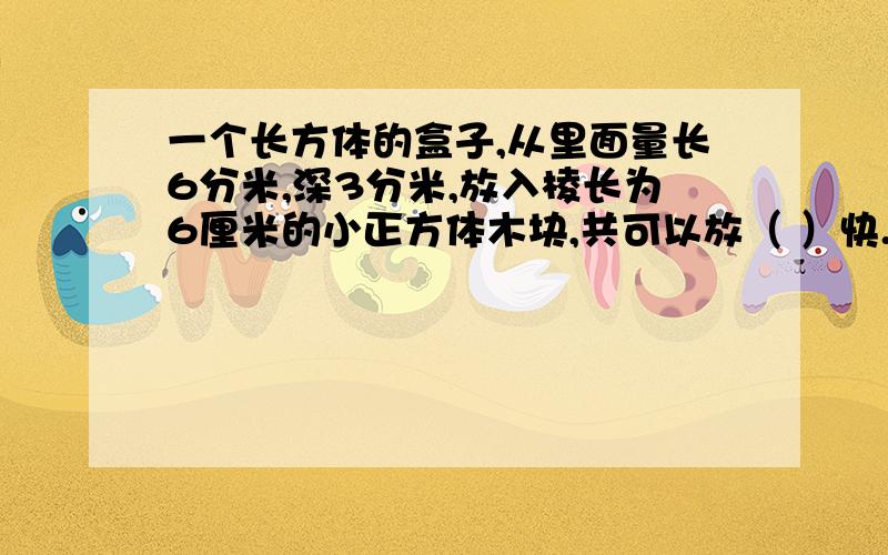 一个长方体的盒子,从里面量长6分米,深3分米,放入棱长为6厘米的小正方体木块,共可以放（ ）快.