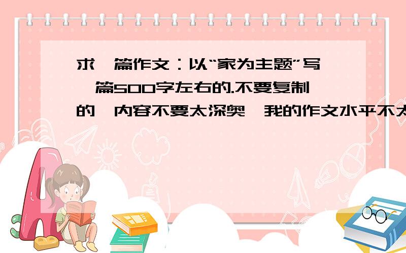 求一篇作文：以“家为主题”写一篇500字左右的.不要复制的,内容不要太深奥,我的作文水平不太好!