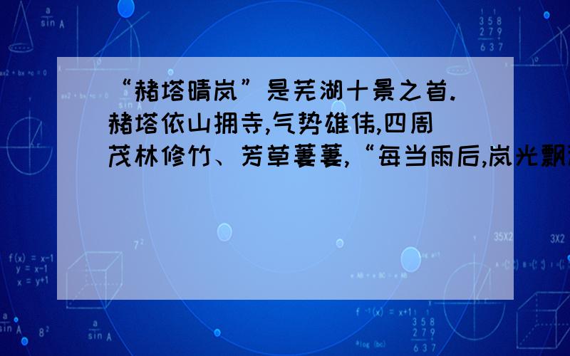 “赭塔晴岚”是芜湖十景之首.赭塔依山拥寺,气势雄伟,四周茂林修竹、芳草萋萋,“每当雨后,岚光飘渺”,景致分外绮丽.古今往来,无数文人雅士为之倾倒,留下甚多脍炙人口的诗篇.雨后斜阳,