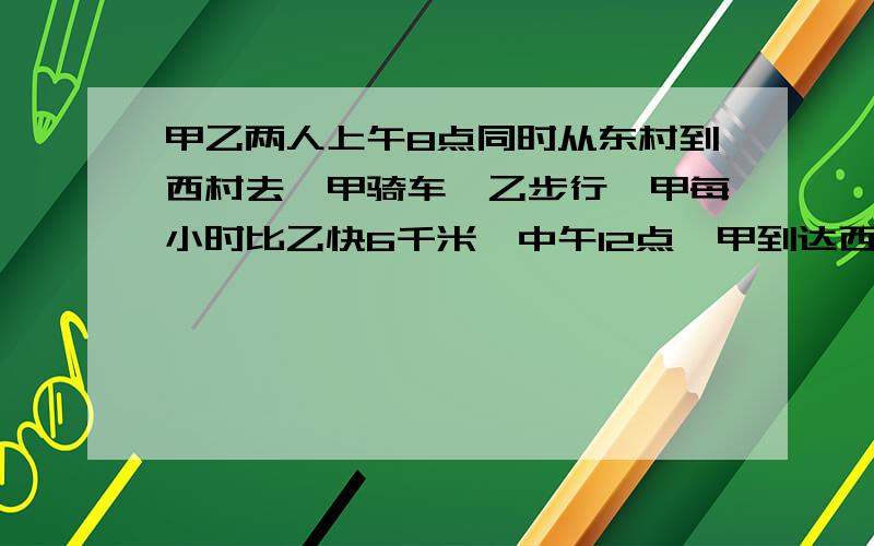 甲乙两人上午8点同时从东村到西村去,甲骑车,乙步行,甲每小时比乙快6千米,中午12点,甲到达西村后立即返回东村,在据西村18千米处与乙相遇.东、西两村相距多少千米?不要方程，谢谢~~