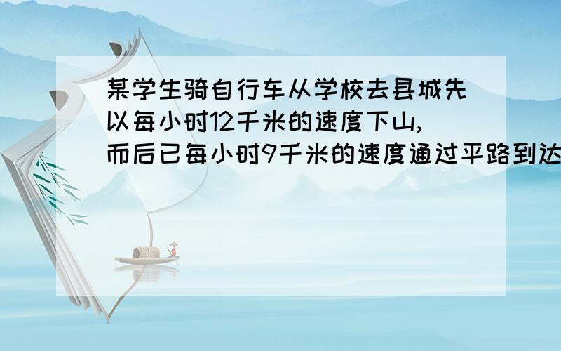 某学生骑自行车从学校去县城先以每小时12千米的速度下山,而后已每小时9千米的速度通过平路到达县城共用去55分钟,返回是他已每小时8千米的速度通过平路再以每小时4千米的速度上山,共用