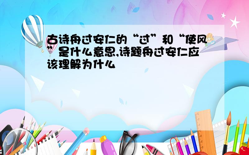 古诗舟过安仁的“过”和“使风”是什么意思,诗题舟过安仁应该理解为什么