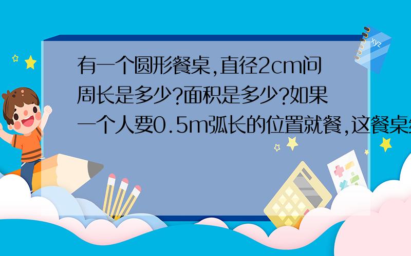 有一个圆形餐桌,直径2cm问周长是多少?面积是多少?如果一个人要0.5m弧长的位置就餐,这餐桌约坐多少人?