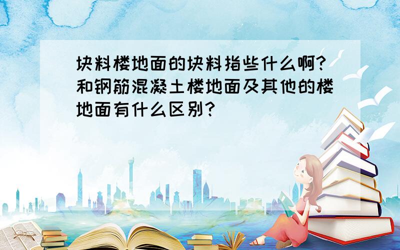 块料楼地面的块料指些什么啊?和钢筋混凝土楼地面及其他的楼地面有什么区别?