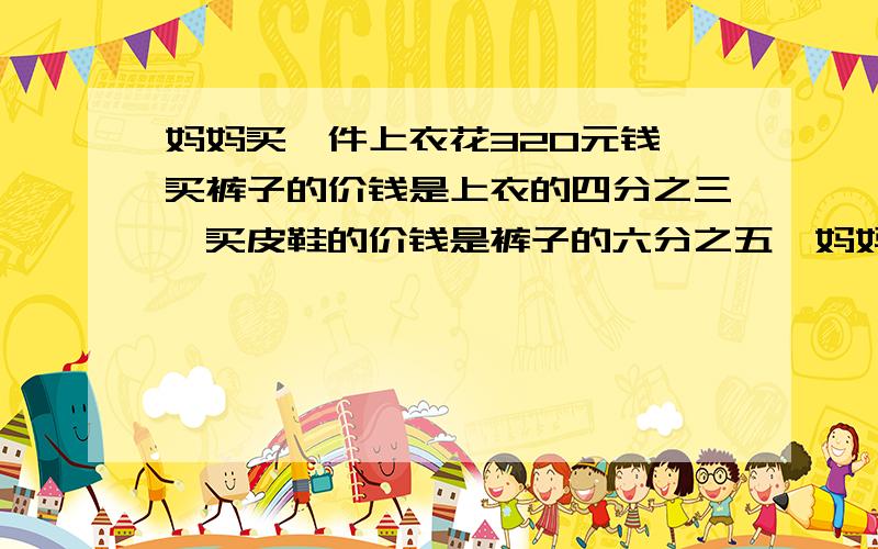 妈妈买一件上衣花320元钱,买裤子的价钱是上衣的四分之三,买皮鞋的价钱是裤子的六分之五,妈妈买皮鞋花多给我算式