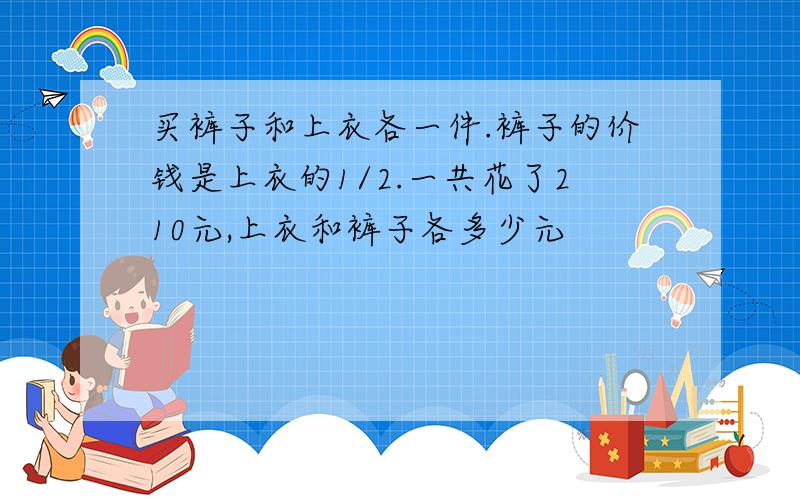 买裤子和上衣各一件.裤子的价钱是上衣的1/2.一共花了210元,上衣和裤子各多少元