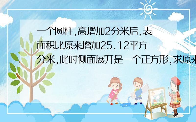 一个圆柱,高增加2分米后,表面积比原来增加25.12平方分米,此时侧面展开是一个正方形,求原来圆柱的体积是几