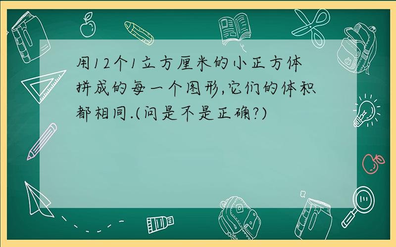 用12个1立方厘米的小正方体拼成的每一个图形,它们的体积都相同.(问是不是正确?)