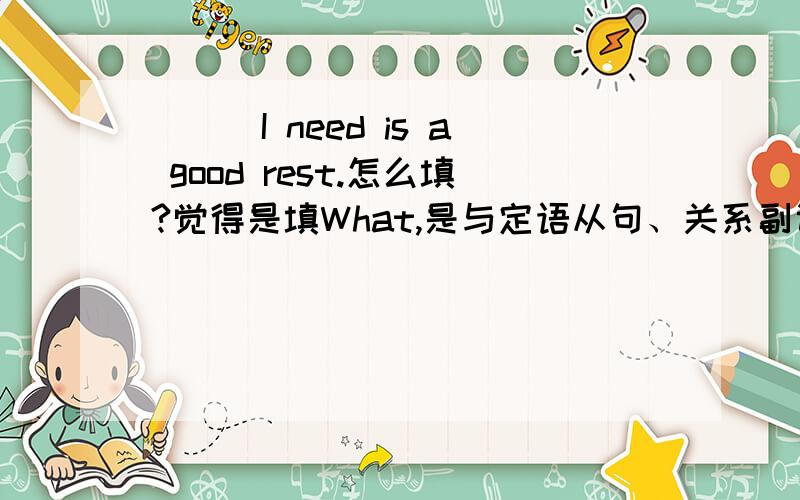 ___I need is a good rest.怎么填?觉得是填What,是与定语从句、关系副词什么的有关吗?