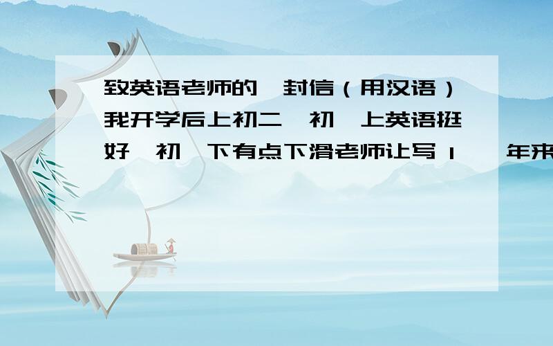 致英语老师的一封信（用汉语）我开学后上初二,初一上英语挺好,初一下有点下滑老师让写 1、一年来的感受 2、乐趣困难 3、初二的打算 4、暑假干了什么（上了个英语一对一的辅导班,测验