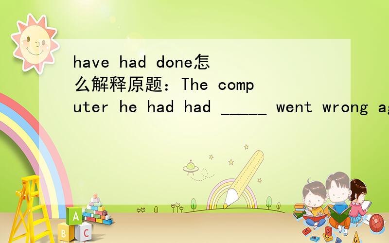 have had done怎么解释原题：The computer he had had _____ went wrong again,which,of course,made him angry.A.it repaired B.repaired C.repaired it D.to be repaired 选哪一个？为什么？