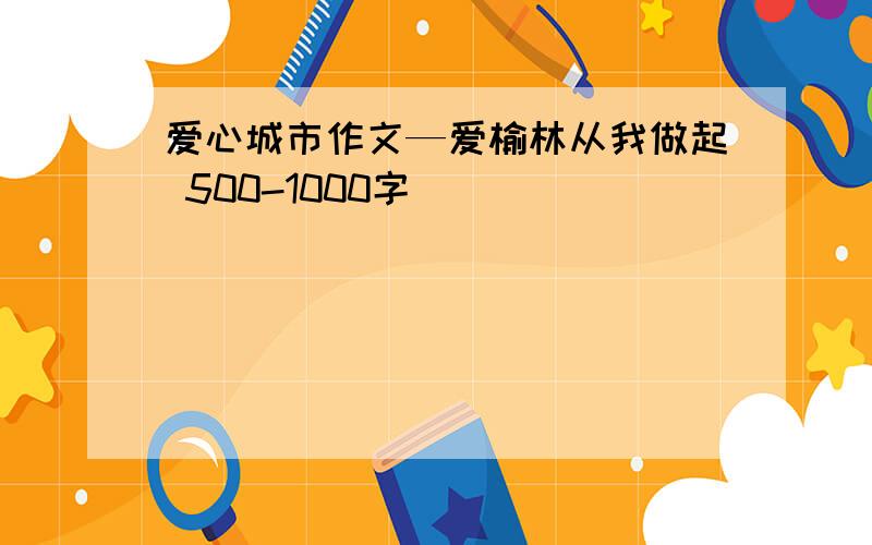 爱心城市作文—爱榆林从我做起 500-1000字