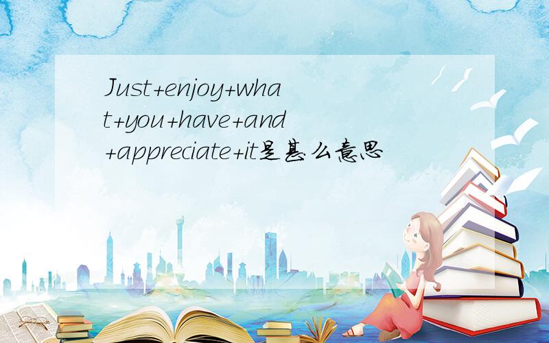 Just+enjoy+what+you+have+and+appreciate+it是甚么意思