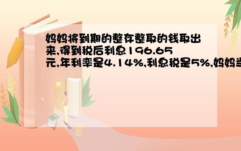 妈妈将到期的整存整取的钱取出来,得到税后利息196.65元,年利率是4.14%,利息税是5%,妈妈当时存了多少钱