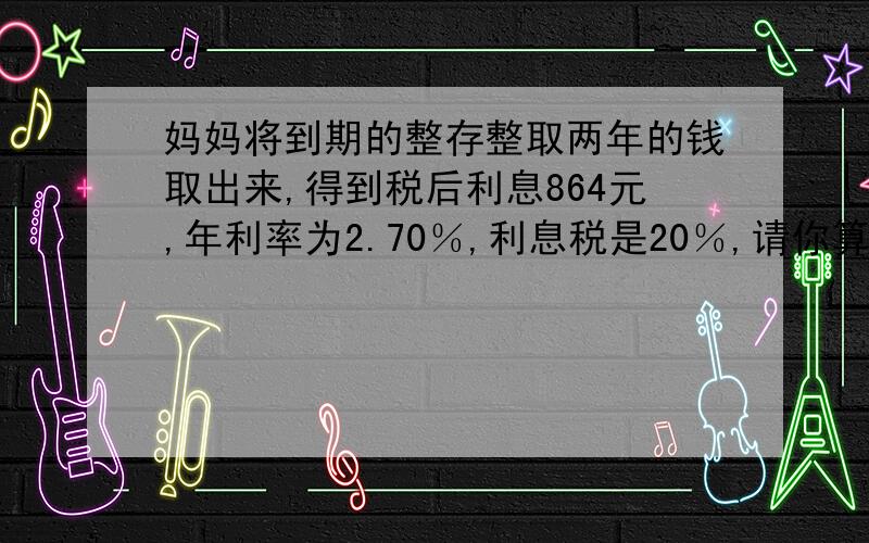 妈妈将到期的整存整取两年的钱取出来,得到税后利息864元,年利率为2.70％,利息税是20％,请你算一算妈妈当时存了多少钱?