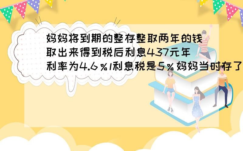 妈妈将到期的整存整取两年的钱取出来得到税后利息437元年利率为4.6％l利息税是5％妈妈当时存了多少钱不要方程,容易懂 小学T