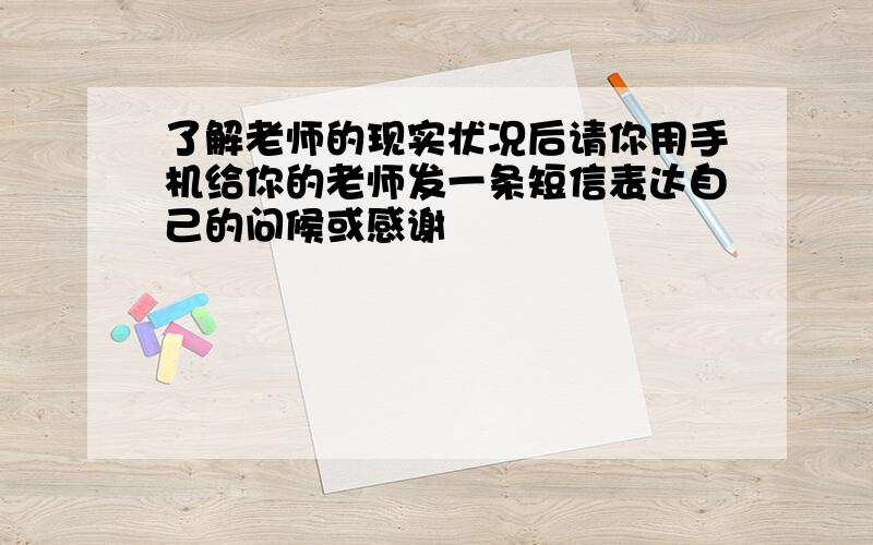 了解老师的现实状况后请你用手机给你的老师发一条短信表达自己的问候或感谢