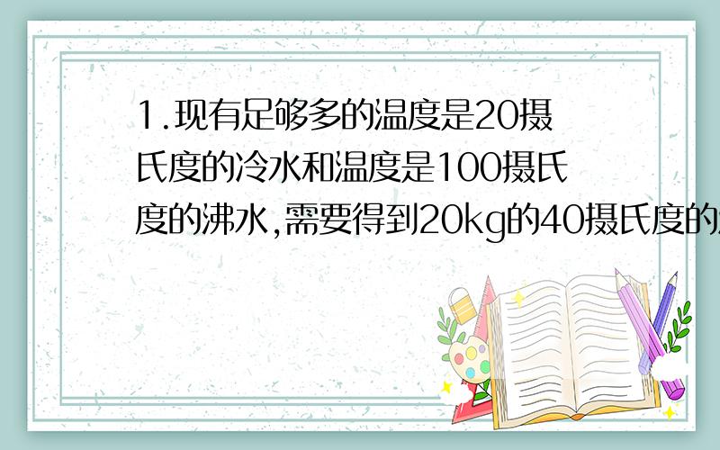 1.现有足够多的温度是20摄氏度的冷水和温度是100摄氏度的沸水,需要得到20kg的40摄氏度的温水.求所需的冷水和沸水的质量.2.把100g的金属块（比热容为1.68*10^3j/（kg*℃））放入冰箱的冷冻室里