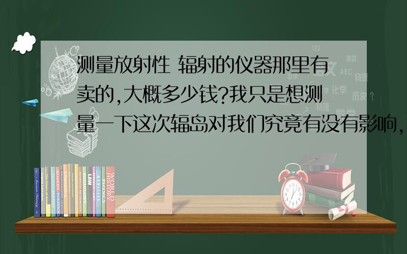 测量放射性 辐射的仪器那里有卖的,大概多少钱?我只是想测量一下这次辐岛对我们究竟有没有影响,我觉得光听那些辟谣的专家的话也不行