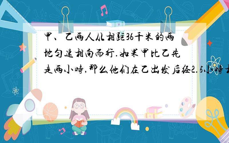 甲、乙两人从相距36千米的两地匀速相向而行.如果甲比乙先走两小时,那么他们在乙出发后经2.5小时相遇如果乙比甲先走两小时,那么他们在甲出发后经三小时相遇.请分析题中的等量关系,你会