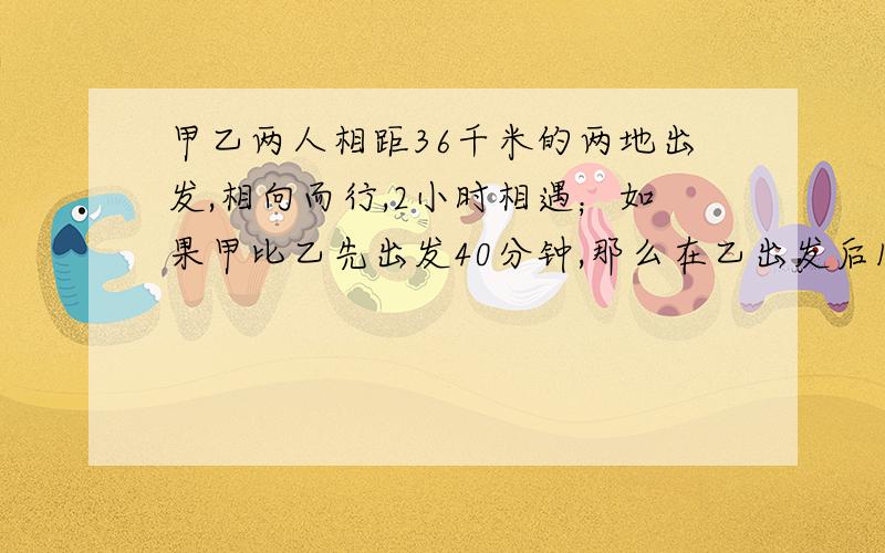 甲乙两人相距36千米的两地出发,相向而行,2小时相遇；如果甲比乙先出发40分钟,那么在乙出发后1个小半小时,两人相遇,问甲乙两人每小时行多少千米