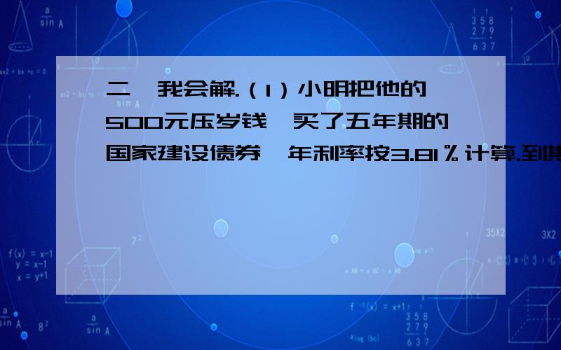 二、我会解.（1）小明把他的500元压岁钱,买了五年期的国家建设债券,年利率按3.81％计算.到期时,小明的利息共有多少元?（2）笑笑把他的500元压岁钱存入银行,整存整取两年,年利率按2.79％计