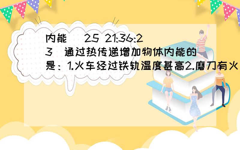 内能 (25 21:36:23)通过热传递增加物体内能的是：1.火车经过铁轨温度甚高2.磨刀有火星冒出陨石坠入大气层发出光和热,形成流星.4.飞船返回大气层后表面升温