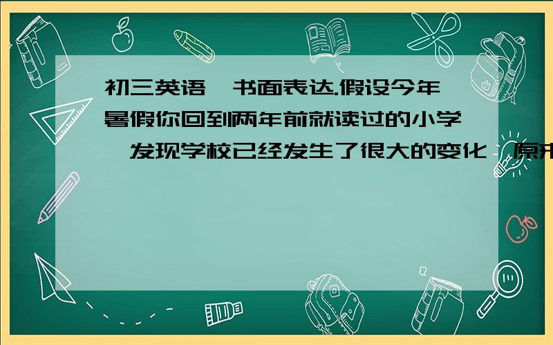 初三英语,书面表达.假设今年暑假你回到两年前就读过的小学,发现学校已经发生了很大的变化,原来陈旧的教学楼变成了高大的新教学楼,过去学生们只能在教学楼前活动,现在他们能在绿树环