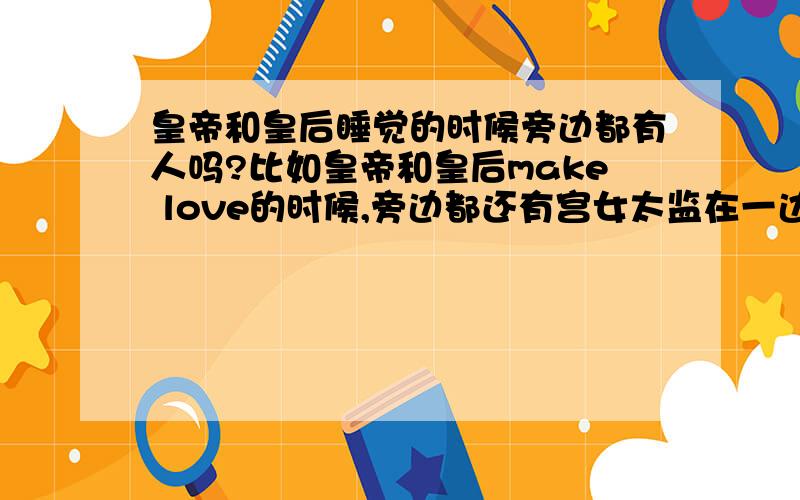 皇帝和皇后睡觉的时候旁边都有人吗?比如皇帝和皇后make love的时候,旁边都还有宫女太监在一边守着吗?那好不自在啊