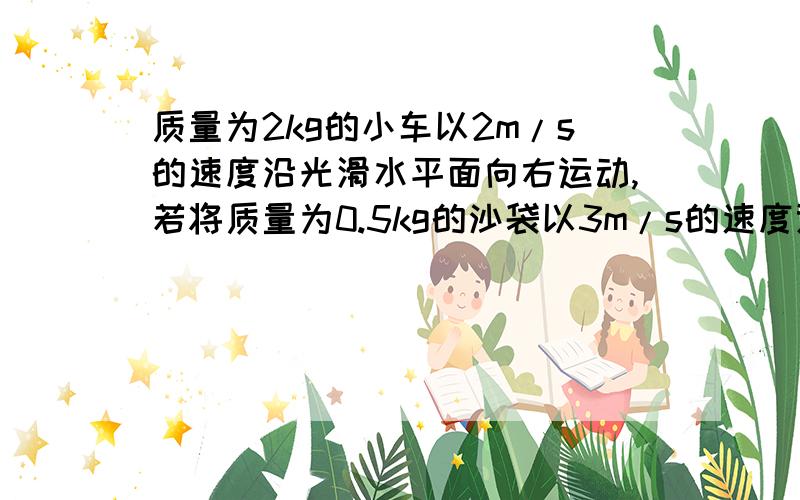 质量为2kg的小车以2m/s的速度沿光滑水平面向右运动,若将质量为0.5kg的沙袋以3m/s的速度迎面扔上小车,沙袋和小车一起运动的速度大小和方向是?