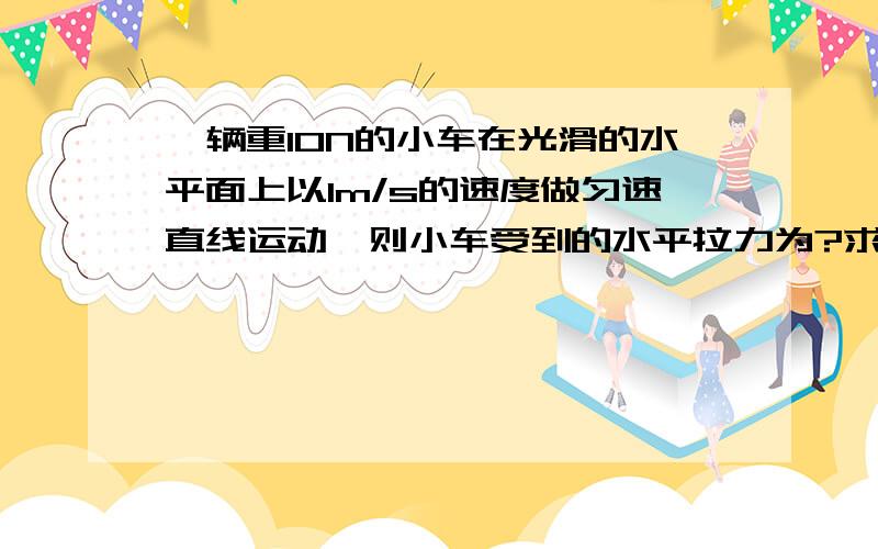 一辆重10N的小车在光滑的水平面上以1m/s的速度做匀速直线运动,则小车受到的水平拉力为?求具体说明