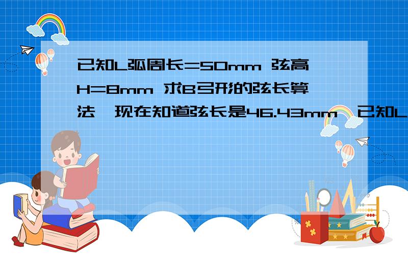 已知L弧周长=50mm 弦高H=8mm 求B弓形的弦长算法,现在知道弦长是46.43mm,已知L弧周长=50mm 弦高H=8mm 求B弓形的弦长算法,现在知道弦长是46.43mm,求简单通俗的算法,