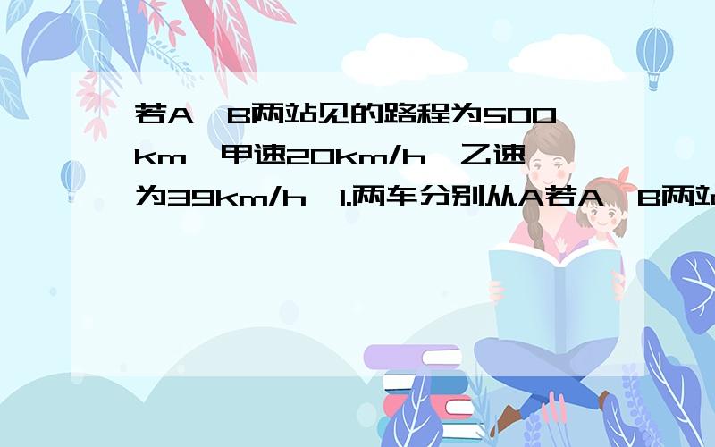 若A,B两站见的路程为500km,甲速20km/h,乙速为39km/h,1.两车分别从A若A,B两站见的路程为500km，甲速20km/h，乙速为39km/h，1.两车分别从A、B两地同时出发，同向而行若A,B两站见的路程为500km，甲速20km/h