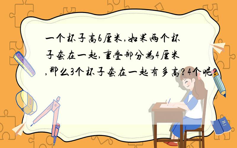 一个杯子高6厘米,如果两个杯子套在一起,重叠部分为4厘米,那么3个杯子套在一起有多高?4个呢?