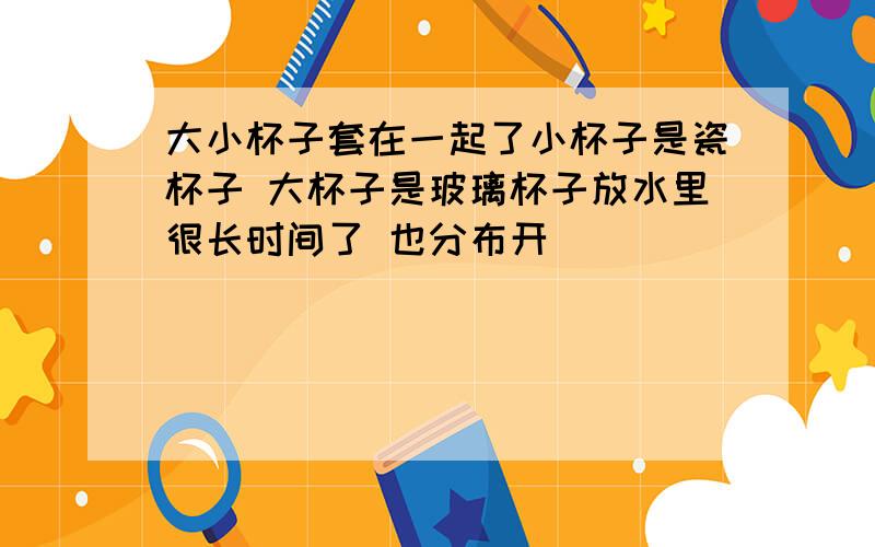 大小杯子套在一起了小杯子是瓷杯子 大杯子是玻璃杯子放水里很长时间了 也分布开