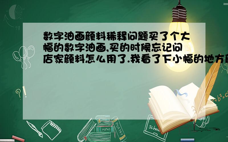 数字油画颜料稀释问题买了个大幅的数字油画,买的时候忘记问店家颜料怎么用了.我看了下小幅的地方颜料不稀释也够了,大幅填充的地方不稀释用明显不够.要不要稀释,稀释到什么程度比较