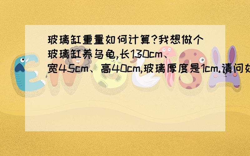 玻璃缸重量如何计算?我想做个玻璃缸养乌龟,长130cm、宽45cm、高40cm,玻璃厚度是1cm.请问如果计算这个缸的重量?谢谢!请问这个缸空缸重量多小?请问放水深20cm的话,总重量多小?谢谢!