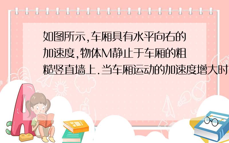 如图所示,车厢具有水平向右的加速度,物体M静止于车厢的粗糙竖直墙上.当车厢运动的加速度增大时（）A.物体所受摩擦力增大.B.车厢对物体的弹力增大.C.物体所受合外力增大.D.物体的运动速