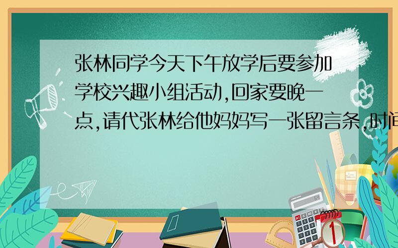 张林同学今天下午放学后要参加学校兴趣小组活动,回家要晚一点,请代张林给他妈妈写一张留言条,时间中午