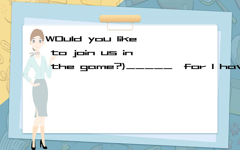 WOuld you like to join us in the game?)_____,for I have something important to do.A I'd love to B I will C I won't D I'm afraid not 我现在无法立即选择答案,我很有很多问题输入,一会全输完了我会一次查看.