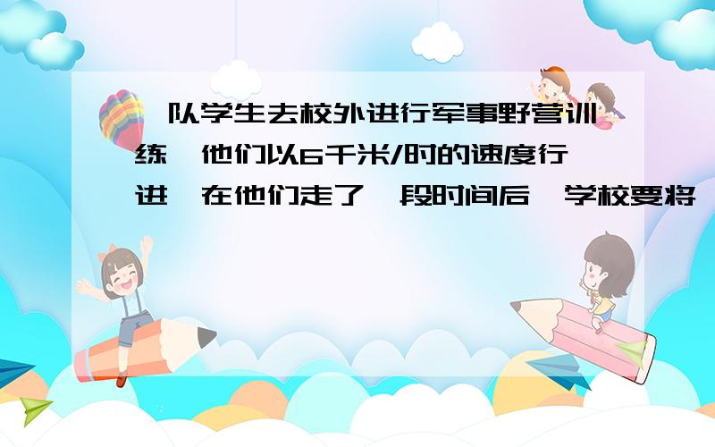 一队学生去校外进行军事野营训练,他们以6千米/时的速度行进,在他们走了一段时间后,学校要将一个紧急通知传给队长,通讯员从学校出发,以10千米/时的速度按原路追上去,用了15分钟追上了学