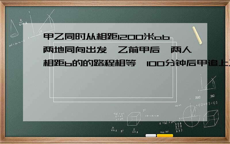 甲乙同时从相距1200米ab两地同向出发,乙前甲后,两人相距b的的路程相等,100分钟后甲追上乙问甲每分钟走多少米