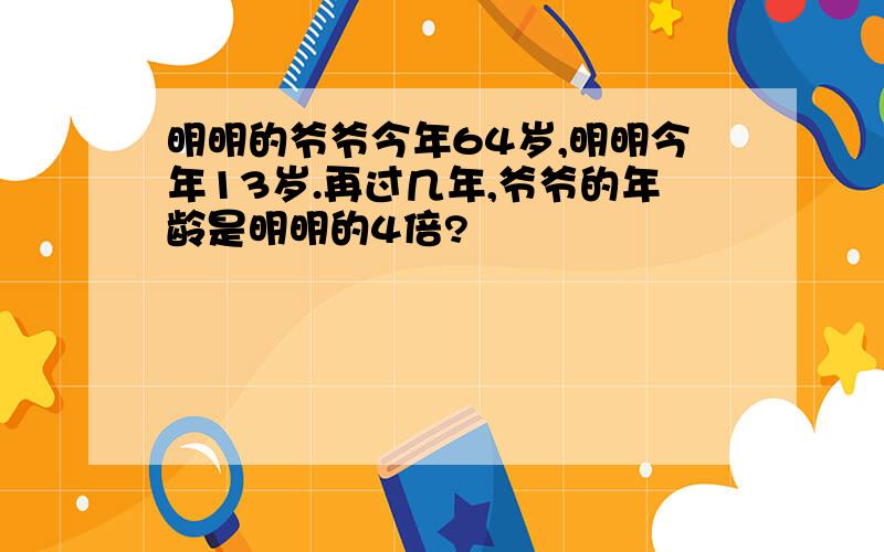 明明的爷爷今年64岁,明明今年13岁.再过几年,爷爷的年龄是明明的4倍?