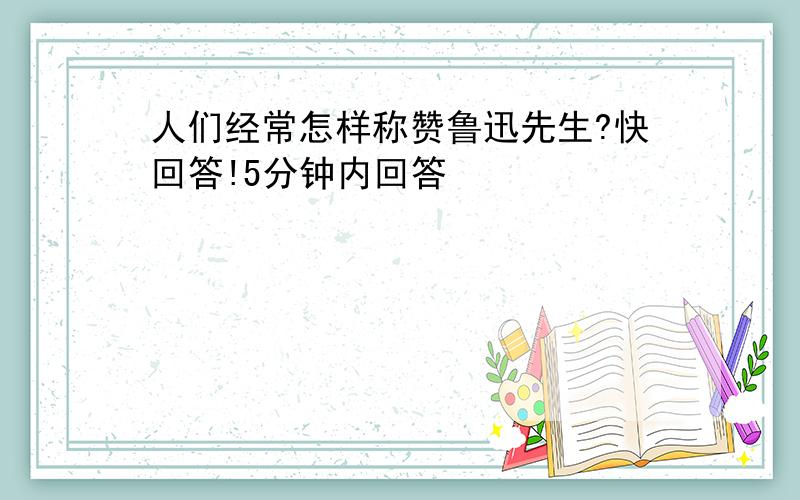 人们经常怎样称赞鲁迅先生?快回答!5分钟内回答