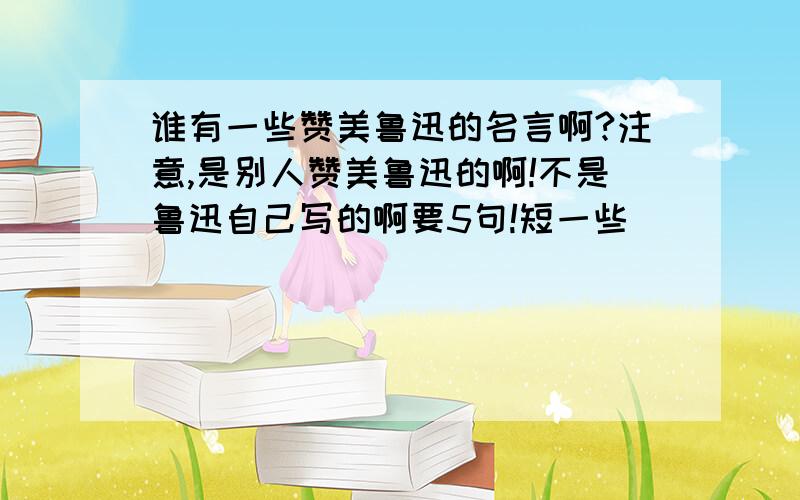 谁有一些赞美鲁迅的名言啊?注意,是别人赞美鲁迅的啊!不是鲁迅自己写的啊要5句!短一些