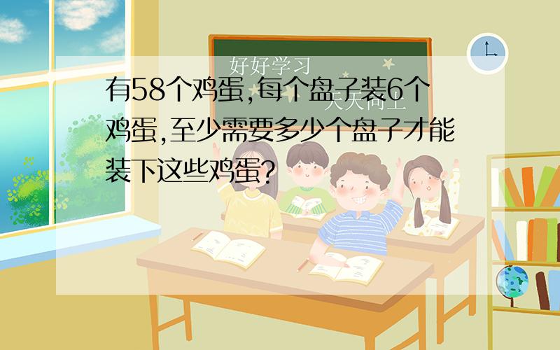 有58个鸡蛋,每个盘子装6个鸡蛋,至少需要多少个盘子才能装下这些鸡蛋?