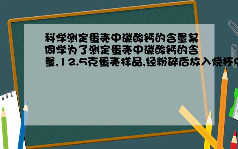 科学测定蛋壳中碳酸钙的含量某同学为了测定蛋壳中碳酸钙的含量,12.5克蛋壳样品,经粉碎后放入烧杯中,并加入足量的稀盐酸（蛋壳中的杂质不与稀盐酸反应）,直到没有气泡产生.测得加入的