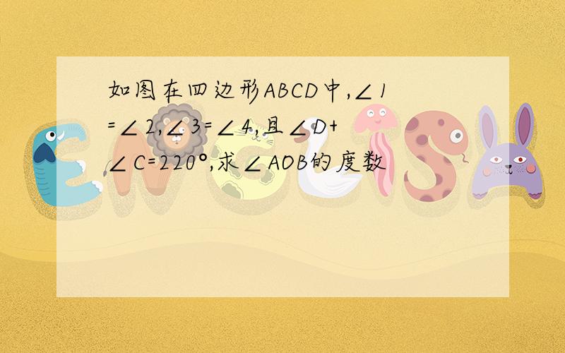 如图在四边形ABCD中,∠1=∠2,∠3=∠4,且∠D+∠C=220°,求∠AOB的度数