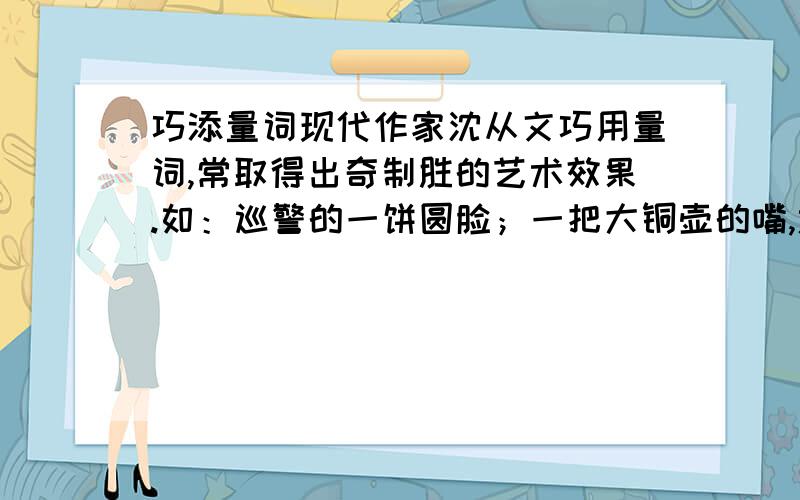 巧添量词现代作家沈从文巧用量词,常取得出奇制胜的艺术效果.如：巡警的一饼圆脸；一把大铜壶的嘴,远远的向一个桌上的碗中洒出一线热流.请你以此为例,在下面空格上填入不落俗套的量