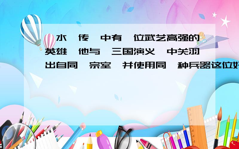 《水浒传》中有一位武艺高强的英雄,他与《三国演义》中关羽出自同一宗室,并使用同一种兵器这位好汉是谁